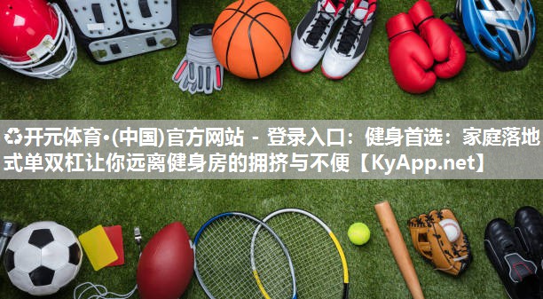♻开元体育·(中国)官方网站 - 登录入口：健身首选：家庭落地式单双杠让你远离健身房的拥挤与不便