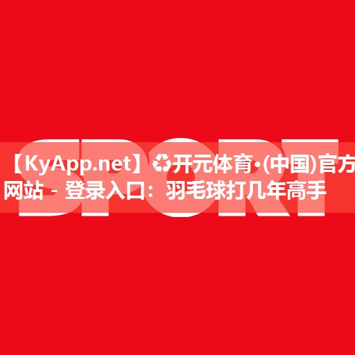 ♻开元体育·(中国)官方网站 - 登录入口：羽毛球打几年高手