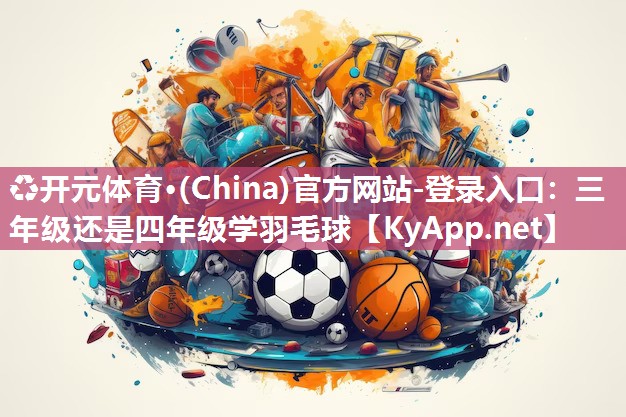 ♻开元体育·(China)官方网站-登录入口：三年级还是四年级学羽毛球