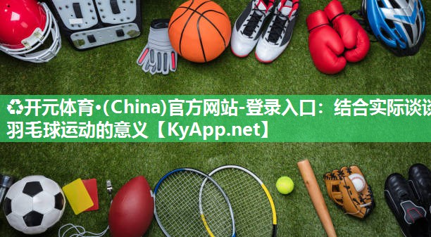 ♻开元体育·(China)官方网站-登录入口：结合实际谈谈羽毛球运动的意义