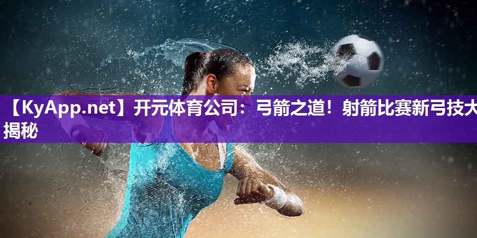 弓箭之道！射箭比赛新弓技大揭秘